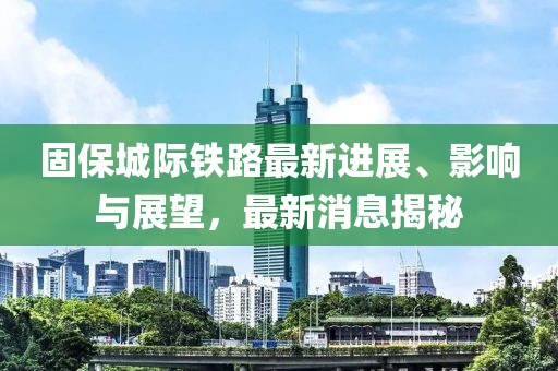固保城际铁路最新进展、影响与展望，最新消息揭秘