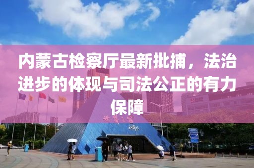 内蒙古检察厅最新批捕，法治进步的体现与司法公正的有力保障