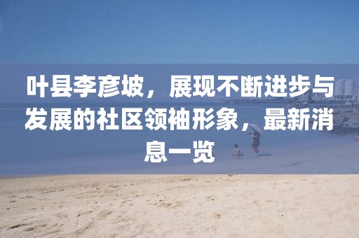 叶县李彦坡，展现不断进步与发展的社区领袖形象，最新消息一览