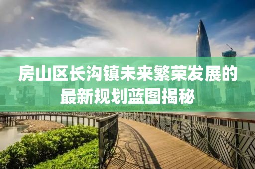 房山区长沟镇未来繁荣发展的最新规划蓝图揭秘