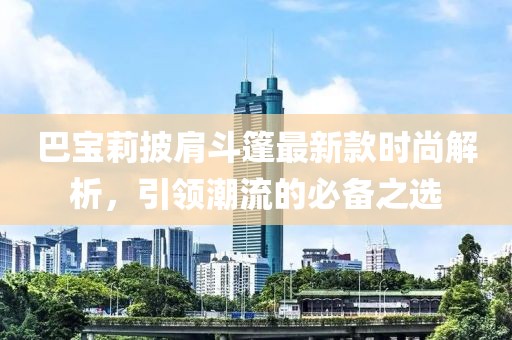巴宝莉披肩斗篷最新款时尚解析，引领潮流的必备之选