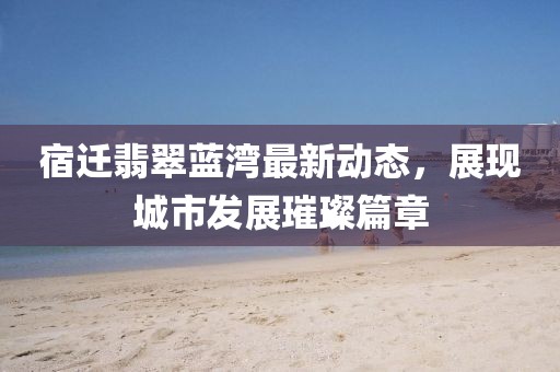 宿迁翡翠蓝湾最新动态，展现城市发展璀璨篇章