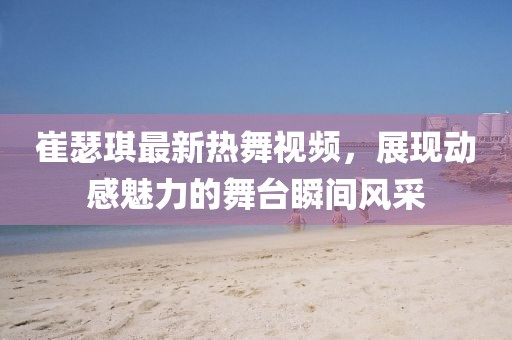 崔瑟琪最新热舞视频，展现动感魅力的舞台瞬间风采