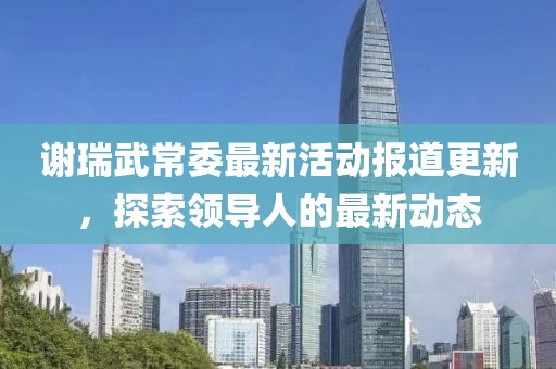 谢瑞武常委最新活动报道更新，探索领导人的最新动态