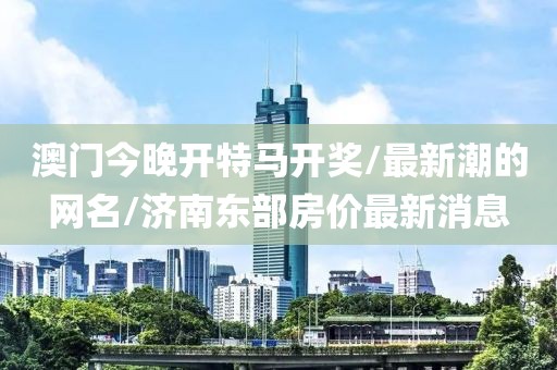 澳门今晚开特马开奖/最新潮的网名/济南东部房价最新消息