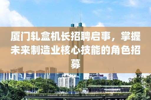 厦门轧盒机长招聘启事，掌握未来制造业核心技能的角色招募