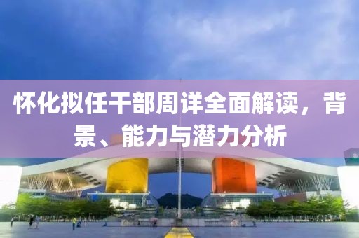 怀化拟任干部周详全面解读，背景、能力与潜力分析