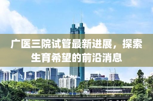 广医三院试管最新进展，探索生育希望的前沿消息