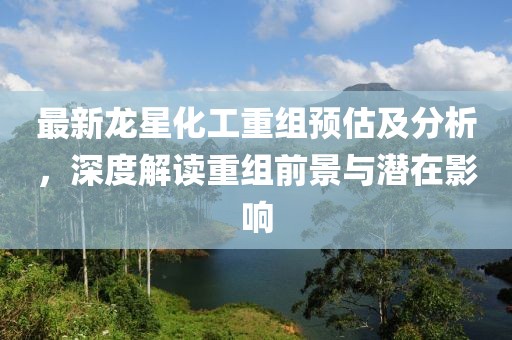 最新龙星化工重组预估及分析，深度解读重组前景与潜在影响