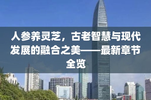 人参养灵芝，古老智慧与现代发展的融合之美——最新章节全览