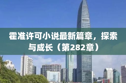 霍准许可小说最新篇章，探索与成长（第282章）