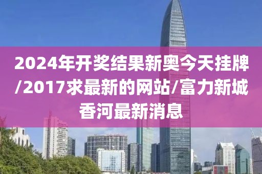 2024年开奖结果新奥今天挂牌/2017求最新的网站/富力新城香河最新消息