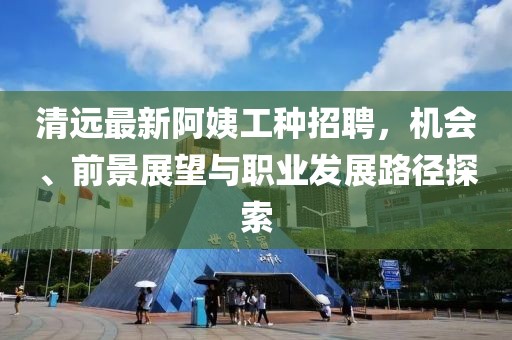 清远最新阿姨工种招聘，机会、前景展望与职业发展路径探索