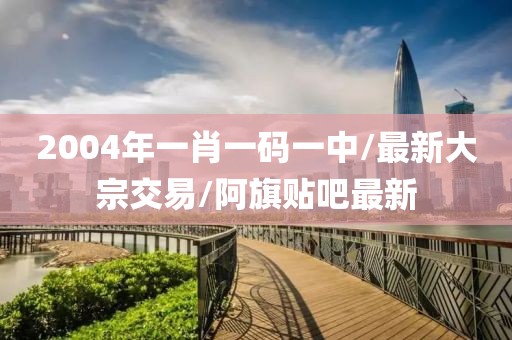 2004年一肖一码一中/最新大宗交易/阿旗贴吧最新