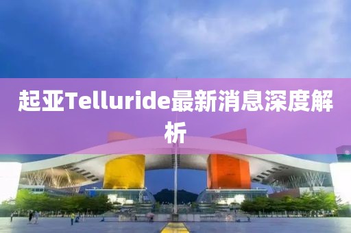 起亚Telluride最新消息深度解析