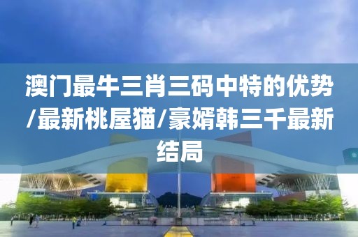 澳门最牛三肖三码中特的优势/最新桃屋猫/豪婿韩三千最新结局