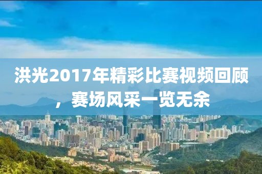 洪光2017年精彩比赛视频回顾，赛场风采一览无余