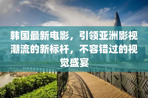 韩国最新电影，引领亚洲影视潮流的新标杆，不容错过的视觉盛宴
