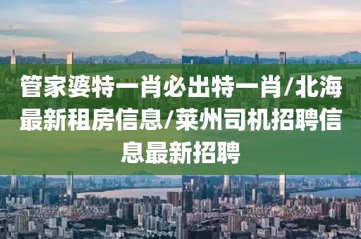 管家婆特一肖必出特一肖/北海最新租房信息/莱州司机招聘信息最新招聘