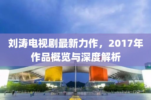 刘涛电视剧最新力作，2017年作品概览与深度解析