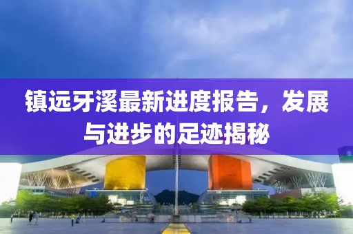 镇远牙溪最新进度报告，发展与进步的足迹揭秘