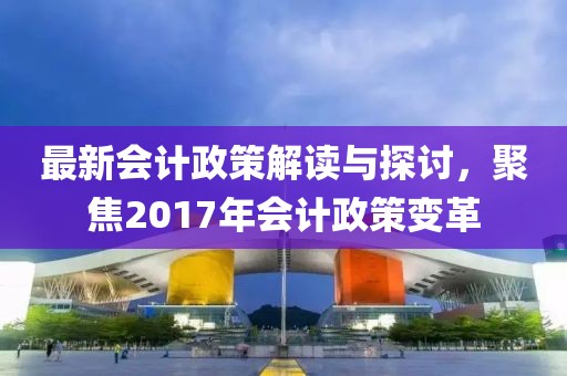 最新会计政策解读与探讨，聚焦2017年会计政策变革