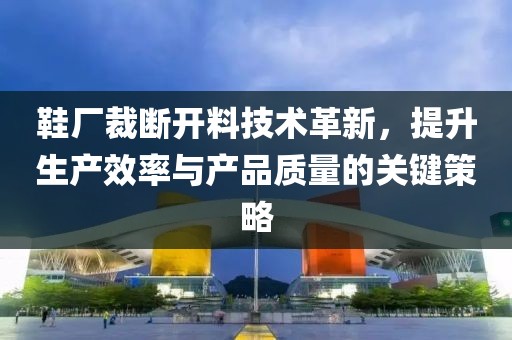 鞋厂裁断开料技术革新，提升生产效率与产品质量的关键策略