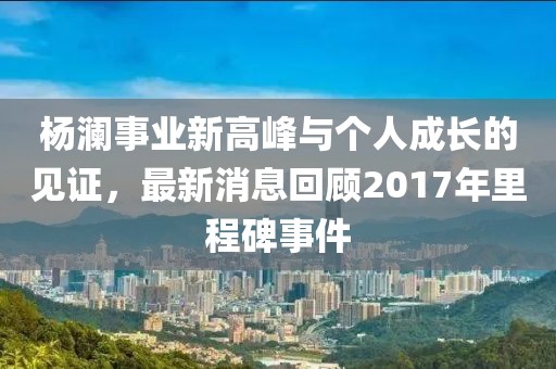 杨澜事业新高峰与个人成长的见证，最新消息回顾2017年里程碑事件