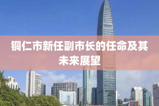 铜仁市新任副市长的任命及其未来展望