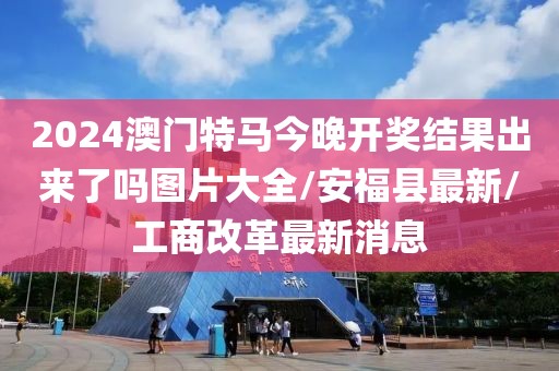 2024澳门特马今晚开奖结果出来了吗图片大全/安福县最新/工商改革最新消息