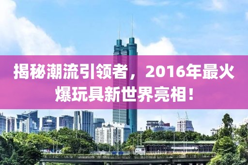 揭秘潮流引领者，2016年最火爆玩具新世界亮相！