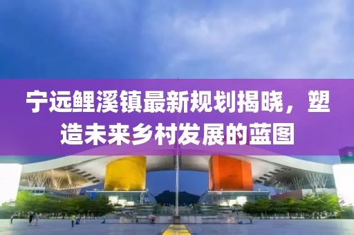宁远鲤溪镇最新规划揭晓，塑造未来乡村发展的蓝图