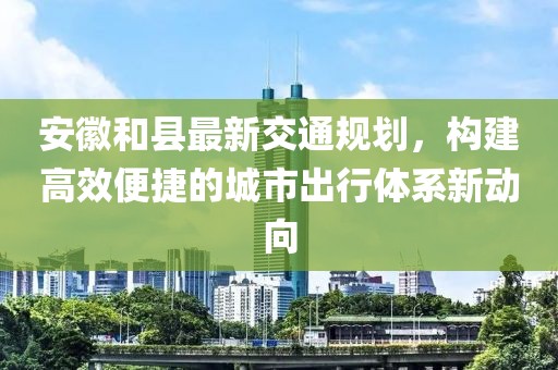 安徽和县最新交通规划，构建高效便捷的城市出行体系新动向