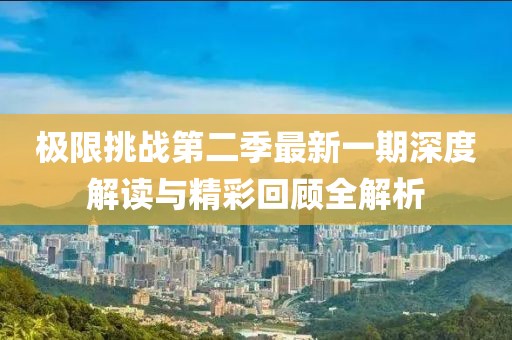 极限挑战第二季最新一期深度解读与精彩回顾全解析