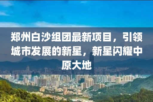 郑州白沙组团最新项目，引领城市发展的新星，新星闪耀中原大地