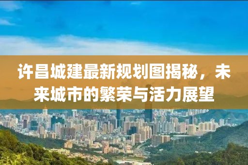 许昌城建最新规划图揭秘，未来城市的繁荣与活力展望