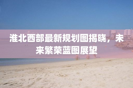 淮北西部最新规划图揭晓，未来繁荣蓝图展望