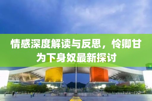 情感深度解读与反思，怜卿甘为下身奴最新探讨