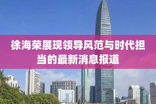 徐海荣展现领导风范与时代担当的最新消息报道