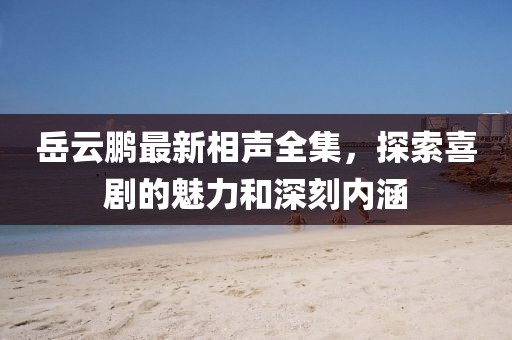 岳云鹏最新相声全集，探索喜剧的魅力和深刻内涵
