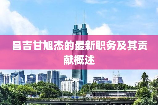 昌吉甘旭杰的最新职务及其贡献概述