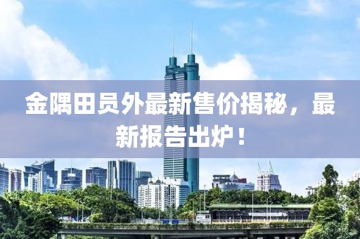 金隅田员外最新售价揭秘，最新报告出炉！