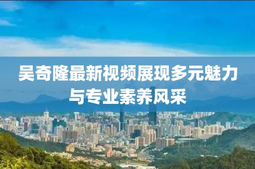 吴奇隆最新视频展现多元魅力与专业素养风采