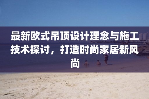 最新欧式吊顶设计理念与施工技术探讨，打造时尚家居新风尚