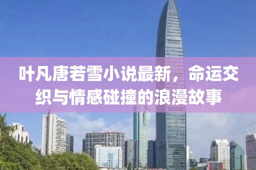 叶凡唐若雪小说最新，命运交织与情感碰撞的浪漫故事