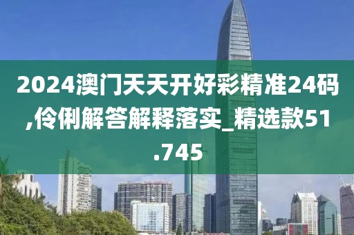 2024澳门天天开好彩精准24码,伶俐解答解释落实_精选款51.745