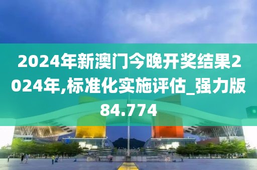 2024年新澳门今晚开奖结果2024年,标准化实施评估_强力版84.774