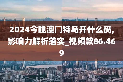 2024今晚澳门特马开什么码,影响力解析落实_视频款86.469