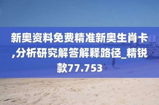 新奥资料免费精准新奥生肖卡,分析研究解答解释路径_精锐款77.753