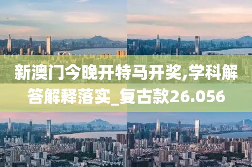 新澳门今晚开特马开奖,学科解答解释落实_复古款26.056